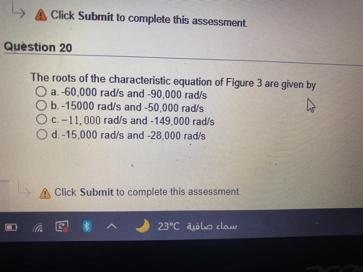 Click Submit to complete this assessment.
Question 20
The roots of the characteristic equation of Figure 3 are given by
O a. -60,000 rad/s and -90,000 rad/s
Ob. -15000 rad/s and -50,000 rad/s
O c.-11,000 rad/s and -149,000 rad/s
O d. -15,000 rad/s and -28,000 rad/s
Click Submit to complete this assessment.
23°C oo claw
