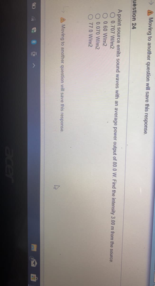 Moving to another question will save this response.
uestion 24
A point source emits sound waves with an average power output of 80.0 W. Find the intensity 3.00 m from the source.
0.707 W/m2
0.60 W/m2
0.070 W/m2
O 77.0 W/m2
A Moving to another question will save this response.
acer
