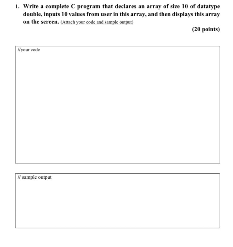 1. Write a complete C program that declares an array of size 10 of datatype
double, inputs 10 values from user in this array, and then displays this array
on the screen. (Attach your code and sample output)
(20 points)
Ilyour code
I/ sample output
