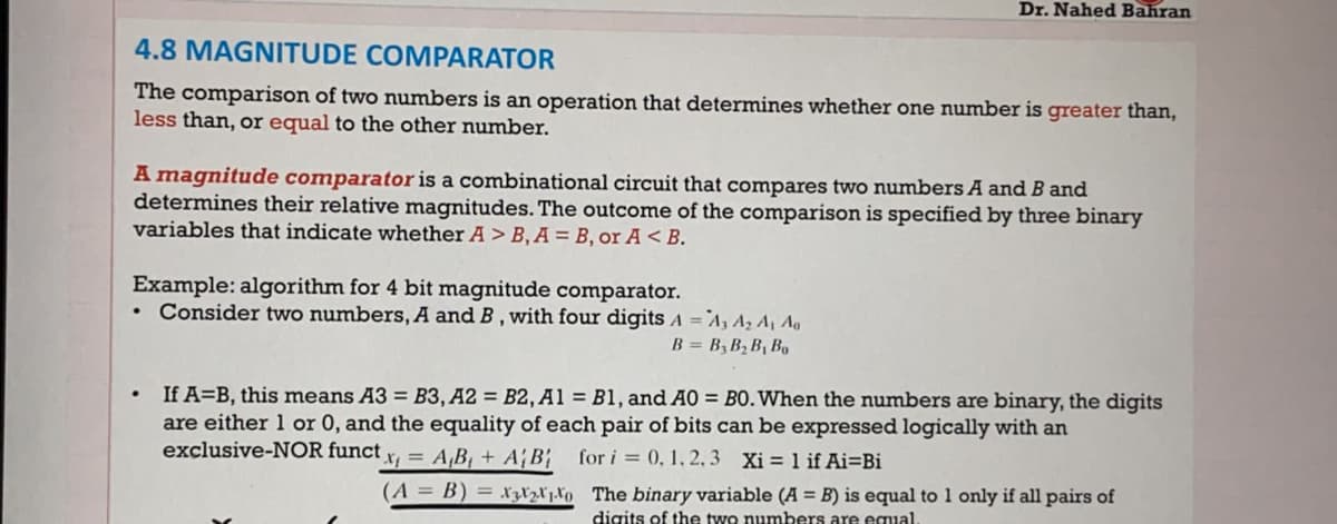 Dr. Nahed Bahran
4.8 MAGNITUDE COMPARATOR
The comparison of two numbers is an operation that determines whether one number is greater than,
less than, or equal to the other number.
A magnitude comparator is a combinational circuit that compares two numbers A and B and
determines their relative magnitudes. The outcome of the comparison is specified by three binary
variables that indicate whether A > B, A = B, or A < B.
Example: algorithm for 4 bit magnitude comparator.
• Consider two numbers, A and B , with four digits A =`A, Az Aj Ag
B = B, B2 B, Bq
If A=B, this means A3 = B3, A2 = B2, A1 = B1, and A0 = B0.When the numbers are binary, the digits
are either 1 or 0, and the equality of each pair of bits can be expressed logically with an
exclusive-NOR funct
x= A,B, + AB{
for i = 0, 1, 2 3 Xi = 1 if Ai=Bi
(A = B) = xzXzľjXo The binary variable (A = B) is equal to 1 only if all pairs of
digits of the two numbers are equal.
