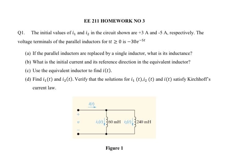 EE 211 HOMEWORK NO 3
Q1. The initial values of i, and iz in the circuit shown are +3 A and -5 A, respectively. The
voltage terminals of the parallel inductors for tt > 0 is –30e-5t
(a) If the parallel inductors are replaced by a single inductor, what is its inductance?
(b) What is the initial current and its reference direction in the equivalent inductor?
(c) Use the equivalent inductor to find i(t).
(d) Find i (t) and i2(t). Verify that the solutions for i, (t),i2 (t) and i(t) satisfy Kirchhoff's
current law.
i(1)
i)360 mH iz(0)3240 mH
Figure 1
