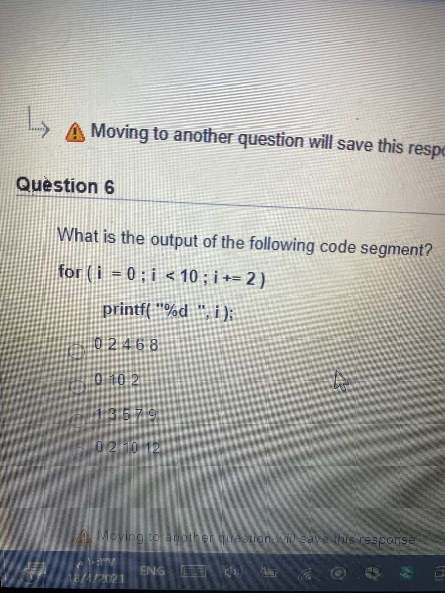 A Moving to another question will save this respo
Question 6
What is the output of the following code segment?
for (i = 0 ; i < 10 ; i += 2 )
printf( "%d ", i);
0 2468
0 10 2
13579
0 2 10 12
A Moving to another question will save this response.
ENG
18/4/2021
