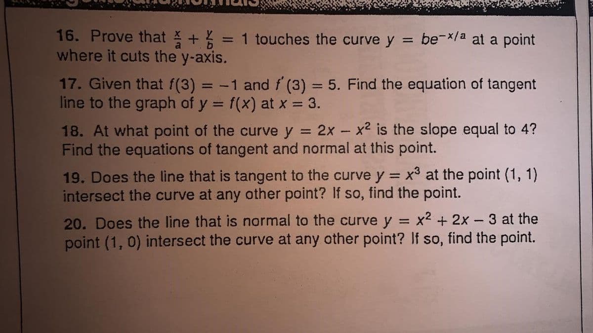 16. Prove that + = 1 touches the curve y = be-x/a at a point
where it cuts the y-axis.
17. Given that f(3) = -1 and f (3) = 5. Find the equation of tangent
line to the graph of y = f(x) at x = 3.
%3D
%3D
18. At what point of the curve y = 2x - x² is the slope equal to 4?
Find the equations of tangent and normal at this point.
%3D
19. Does the line that is tangent to the curve y = x at the point (1, 1)
intersect the curve at any other point? If so, find the point.
%3D
20. Does the line that is normal to the curve y
point (1, 0) intersect the curve at any other point? If so, find the point.
x2 + 2x – 3 at the
%3D
