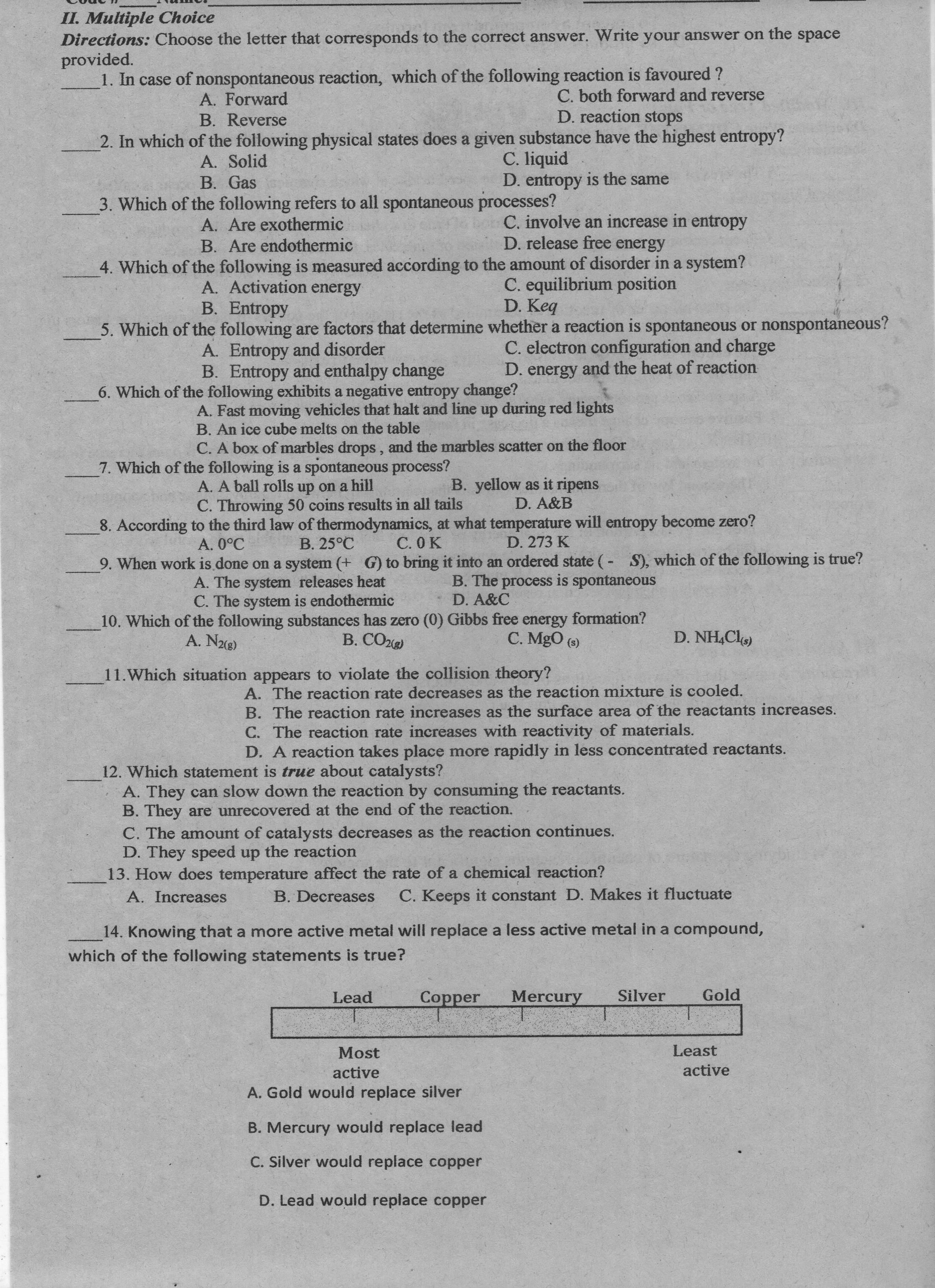 II. Multiple Choice
Directions: Choose the letter that corresponds to the correct answer. Write your answer on the space
provided.
1. In case of nonspontaneous reaction, which of the following reaction is favoured ?
A. Forward
C. both forward and reverse
B. Reverse
D. reaction stops
2. In which of the following physical states does a given substance have the highest entropy?
C. liquid
D. entropy is the same
3. Which of the following refers to all spontaneous processes?
A. Solid
B. Gas
A. Are exothermic
B. Are endothermic
C. involve an increase in entropy
D. release free energy
C. equilibrium position
D. Keq
5. Which of the following are factors that determine whether a reaction is spontaneous or nonspontaneous?
4. Which of the following is measured according to the amount of disorder in a system?
A. Activation energy
B. Entropy
A. Entropy and disorder
B. Entropy and enthalpy change
C. electron configuration and charge
D. energy and the heat of reaction
6. Which of the following exhibits a negative entropy change?
A. Fast moving vehicles that halt and line up during red lights
B. An ice cube melts on the table
C. A box of marbles drops , and the marbles scatter on the floor
7. Which of the following is a spontaneous process?
A. A ball rolls up on a hill
B. yellow as it ripens
D. A&B
C. Throwing 50 coins results in all tails
8. According to the third law of thermodynamics, at what temperature will entropy become zero?
C. OK
A. 0°C
B. 25°C
D. 273 K
9. When work is done on a system (+ G) to bring it into an ordered state (- S), which of the following is true?
B. The
B. The process is spontaneous
is spontaneous
A. The system releases heat
C. The system is endothermic
D. A&C
10. Which of the following substances has zero (0) Gibbs free energy formation?
B. CO2)
A. N2(g)
C. MgO (9)
D. NH,Cl)
11.Which situation appears to violate the collision theory?
A. The reaction rate decreases as the reaction mixture is cooled.
B. The reaction rate increases as the surface area of the reactants increases.
C. The reaction rate increases with reactivity of materials.
D. A reaction takes place more rapidly in less concentrated reactants.
12. Which statement is true about catalysts?
A. They can slow down the reaction by consuming the reactants.
B. They are unrecovered at the end of the reaction.
C. The amount of catalysts decreases as the reaction continues.
D. They speed up the reaction
13. How does temperature affect the rate of a chemical reaction?
A. Increases
B. Decreases
C. Keeps it constant D. Makes it fluctuate
14. Knowing that a more active metal will replace a less active metal in a compound,
which of the following statements is true?
Lead
Gold
Mercury
Oper
Silver
Most
Least
active
active
A. Gold would replace silver
B. Mercury would replace lead
C. Silver would replace copper
D. Lead would replace copper
