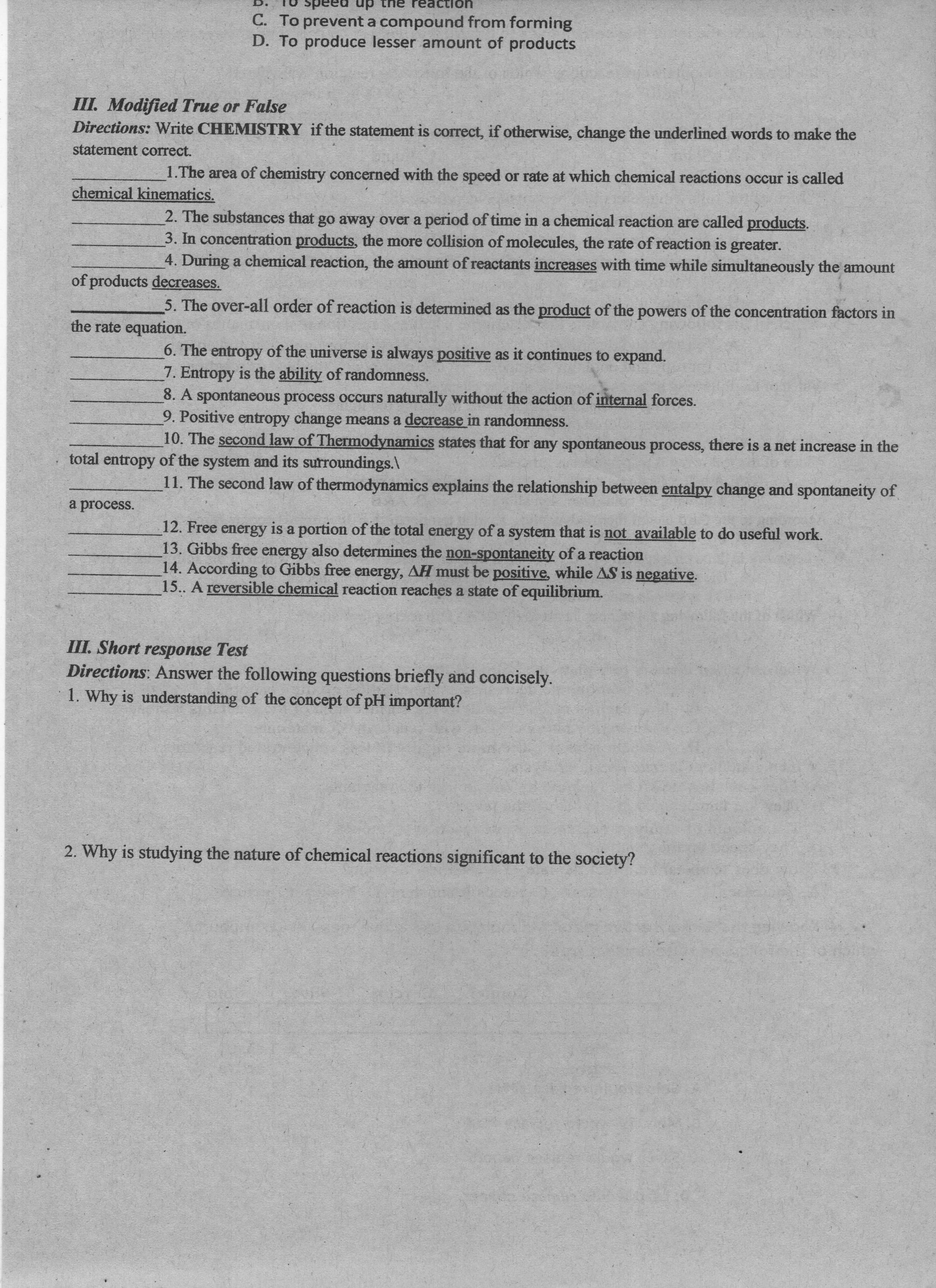 uonpeaJ aui dn paads ou
C. To prevent a compound from forming
D. To produce lesser amount of products
III. Modified True or False
Directions: Write CHEMISTRY if the statement is correct, if otherwise, change the underlined words to make the
statement correct.
1.The area of chemistry concerned with the speed or rate at which chemical reactions occur is called
chemical kinematics.
2. The substances that go away over a period of time in a chemical reaction are called products.
3. In concentration products, the more collision of molecules, the rate of reaction is greater.
4. During a chemical reaction, the amount of reactants increases with time while simultaneously the amount
of products decreases.
5. The over-all order of reaction is determined as the product of the powers of the concentration factors in
the rate equation.
6. The entropy of the universe is always positive as it continues to expand.
7. Entropy is the ability of randomness.
8. A spontaneous process occurs naturally without the action of internal forces.
9. Positive entropy change means a decrease in randomness.
10. The second law of Thermodynamics states that for any spontaneous process, there is a net increase in the
total entropy of the system and its surroundings.\
11. The second law of thermodynamics explains the relationship between entalpy change and spontaneity of
a process.
12. Free energy is a portion of the total energy of a system that is not available to do useful work.
13. Gibbs free energy also determines the non-spontaneity of a reaction
14. According to Gibbs free energy, AH must be positive, while AS is negative.
15.. A reversible chemical reaction reaches a state of equilibrium.
III. Short response Test
Directions: Answer the following questions briefly and concisely.
1. Why is understanding of the concept of pH important?
2. Why is studying the nature of chemical reactions significant to the society?
