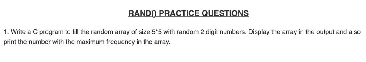 RAND() PRACTICE QUESTIONS
1. Write a C program to fill the random array of size 5*5 with random 2 digit numbers. Display the array in the output and also
print the number with the maximum frequency in the array.
