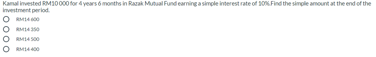 Kamal invested RM10 000 for 4 years 6 months in Razak Mutual Fund earning a simple interest rate of 10%.Find the simple amount at the end of the
investment period.
RM14 600
RM14 350
RM14 500
RM14 400
