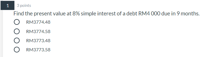 1
3 points
Find the present value at 8% simple interest of a debt RM4 000 due in 9 months.
RM3774.48
RM3774.58
RM3773.48
RM3773.58
