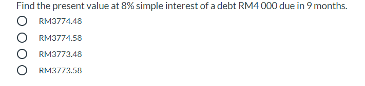 Find the present value at 8% simple interest of a debt RM4 000 due in 9 months.
O RM3774.48
O RM3774.58
RM3773.48
O RM3773.58
