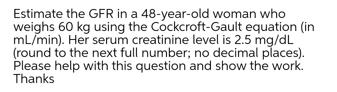 Estimate the GFR in a 48-year-old woman who
weighs 60 kg using the Cockcroft-Gault equation (in
mL/min). Her serum creatinine level is 2.5 mg/dL
(round to the next full number; no decimal places).
Please help with this question and show the work.
Thanks
