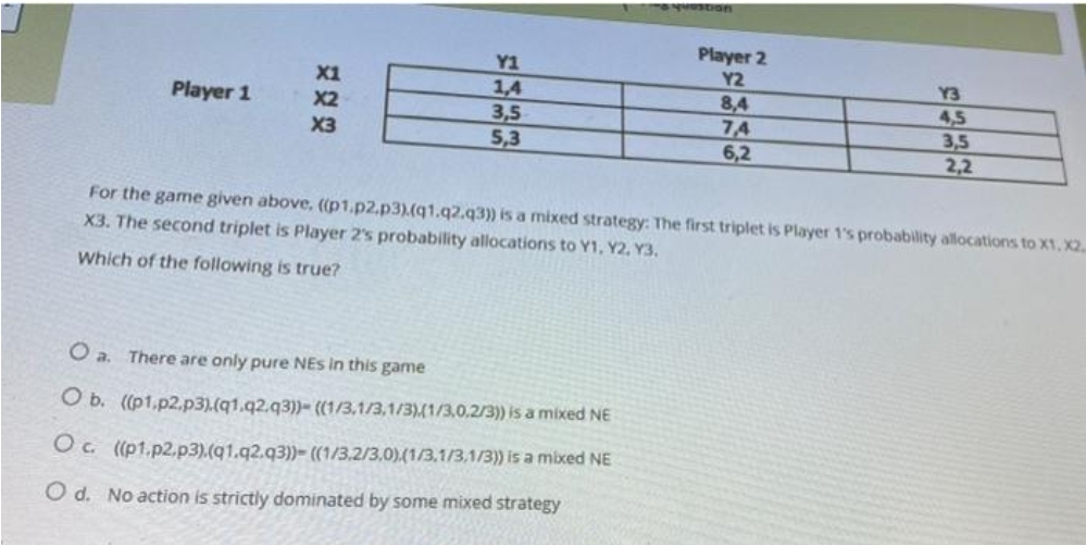 Player 2
Y1
1,4
3,5
5,3
X1
Y2
Y3
Player 1
8,4
7,4
6,2
X2
4,5
3,5
2,2
X3
For the game given above, ((p1.p2,p3).(q1.q2.q3) is a mixed strategy: The first triplet is Player 1's probability allocations to X1, X2.
X3. The second triplet is Player 2's probability allocations to Y1, Y2. Y3.
Which of the following is true?
O a. There are only pure NEs in this game
O b. ((p1,p2.p3).(q1.q2.q3))- ((1/3,1/3,1/3)(1/3.0.2/3) is a mixed NE
Oc (pt.p2.p3).(q1.q2.q3))- ((1/3.2/3,0)(1/3,1/3,1/3)) is a mixed NE
O d. No action is strictly dominated by some mixed strategy
到
