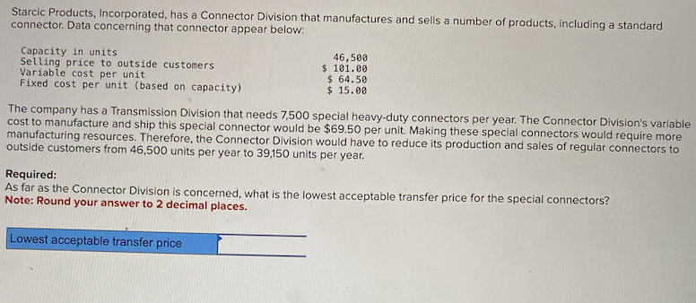 Starcic Products, Incorporated, has a Connector Division that manufactures and sells a number of products, including a standard
connector. Data concerning that connector appear below:
Capacity in units
Selling price to outside customers
Variable cost per unit
Fixed cost per unit (based on capacity)
46,500
$ 101.00
$ 64.50
$15.00
The company has a Transmission Division that needs 7,500 special heavy-duty connectors per year. The Connector Division's variable
cost to manufacture and ship this special connector would be $69.50 per unit. Making these special connectors would require more
manufacturing resources. Therefore, the Connector Division would have to reduce its production and sales of regular connectors to
outside customers from 46,500 units per year to 39,150 units per year.
Required:
As far as the Connector Division is concerned, what is the lowest acceptable transfer price for the special connectors?
Note: Round your answer to 2 decimal places.
Lowest acceptable transfer price