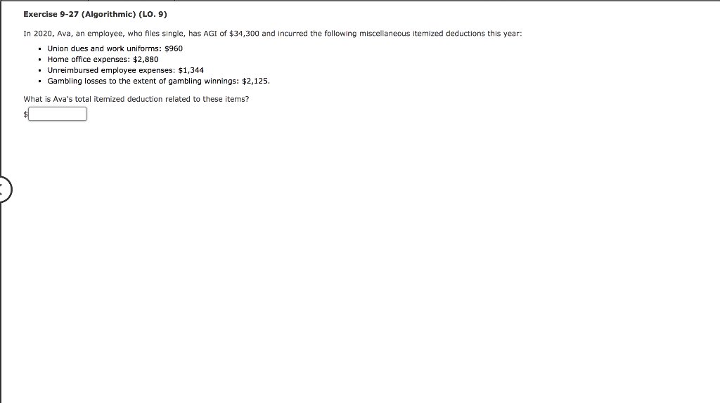 Exercise 9-27 (Algorithmic) (LO. 9)
In 2020, Ava, an employee, who files single, has AGI of $34,300 and incurred the following miscellaneous itemized deductions this year:
▪ Union dues and work uniforms: $960
Home office expenses: $2,880
Unreimbursed employee expenses: $1,344
▪ Gambling losses to the extent of gambling winnings: $2,125.
What is Ava's total itemized deduction related to these items?
