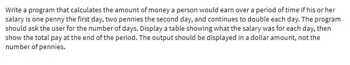 Write a program that calculates the amount of money a person would earn over a period of time if his or her
salary is one penny the first day, two pennies the second day, and continues to double each day. The program
should ask the user for the number of days. Display a table showing what the salary was for each day, then
show the total pay at the end of the period. The output should be displayed in a dollar amount, not the
number of pennies.
