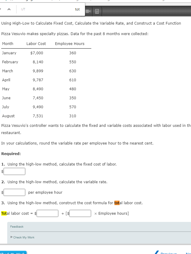 V/T
Using High-Low to Calculate Fixed Cost, Calculate the Variable Rate, and Construct a Cost Function
Pizza Vesuvio makes specialty pizzas. Data for the past 8 months were collected:
Month
Labor Cost Employee Hours
January
February
March
$7,000
8,140
9,899
9,787
8,490
7,450
tot
Feedback
360
550
April
May
June
July
9,490
August
7,531
310
Pizza Vesuvio's controller wants to calculate the fixed and variable costs associated with labor used in th
restaurant.
►Check My Work
630
610
480
350
In your calculations, round the variable rate per employee hour to the nearest cent.
Required:
1. Using the high-low method, calculate the fixed cost of labor.
570
2. Using the high-low method, calculate the variable rate.
per employee hour
3. Using the high-low method, construct the cost formula for total labor cost.
Total labor cost = $
+ [$
x Employee hours]
Dreviou
Ma