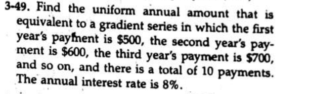 3-49. Find the uniform annual amount that is
equivalent to a gradient series in which the first
year's payfment is $500, the second year's pay-
ment is $600, the third year's payment is $700,
and so on, and there is a total of 10 payments.
The annual interest rate is 8%.
