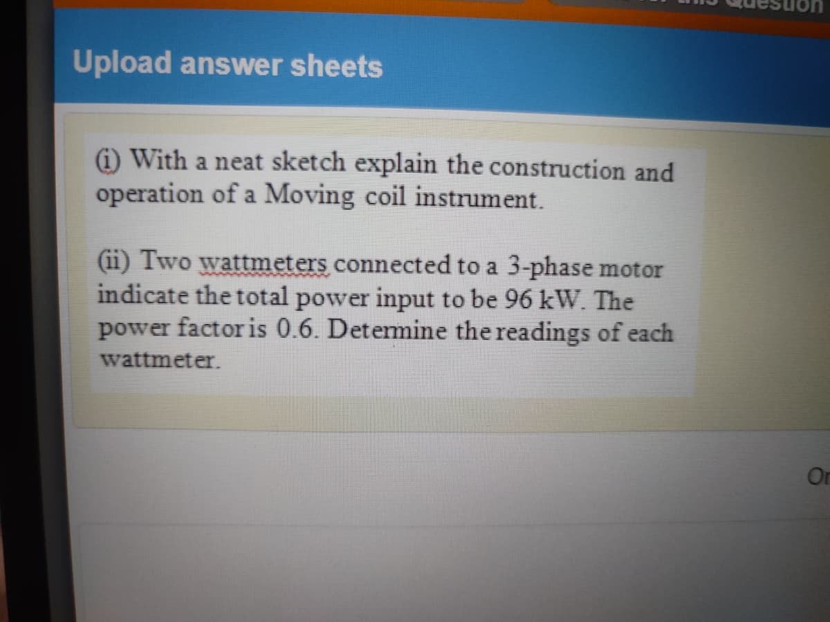 Upload answer sheets
(i) With a neat sketch explain the construction and
operation of a Moving coil instrument.
(ii) Two wattmeters connected to a 3-phase motor
indicate the total power input to be 96 kW. The
power factor is 0.6. Detemine the readings of each
wattmeter.
On
