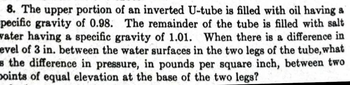 8. The upper portion of an inverted U-tube is filled with oil having a
pecific gravity of 0.98. The remainder of the tube is filled with salt
vater having a specific gravity of 1.01. When there is a difference in
evel of 3 in. between the water surfaces in the two legs of the tube, what
s the difference in pressure, in pounds per square inch, between two
points of equal elevation at the base of the two legs?