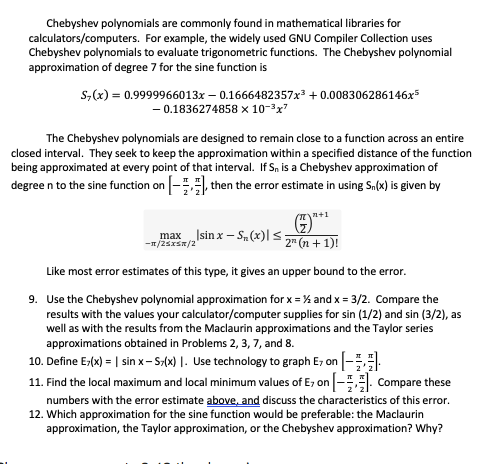 Chebyshev polynomials are commonly found in mathematical libraries for
calculators/computers. For example, the widely used GNU Compiler Collection uses
Chebyshev polynomials to evaluate trigonometric functions. The Chebyshev polynomial
approximation of degree 7 for the sine function is
s,(x) = 0.9999966013x – 0.1666482357x³ + 0.008306286146x5
- 0.1836274858 x 10-3x7
The Chebyshev polynomials are designed to remain close to a function across an entire
closed interval. They seek to keep the approximation within a specified distance of the function
being approximated at every point of that interval. If Sn is a Chebyshev approximation of
degree n to the sine function on - then the error estimate in using Sn(x) is given by
(n+1
maxIsin x – S(x)|s
-1/25xSR/2
-
2" (n + 1)!
Like most error estimates of this type, it gives an upper bound to the error.
9. Use the Chebyshev polynomial approximation for x = % and x = 3/2. Compare the
results with the values your calculator/computer supplies for sin (1/2) and sin (3/2), as
well as with the results from the Maclaurin approximations and the Taylor series
approximations obtained in Problems 2, 3, 7, and 8.
10. Define Er(x) = | sin x-S-(x) |. Use technology to graph E, on -.
11. Find the local maximum and local minimum values of E, on -. Compare these
numbers with the error estimate above, and discuss the characteristics of this error.
12. Which approximation for the sine function would be preferable: the Maclaurin
approximation, the Taylor approximation, or the Chebyshev approximation? Why?
