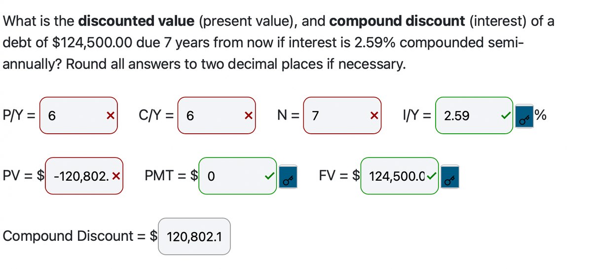 What is the discounted value (present value), and compound discount (interest) of a
debt of $124,500.00 due 7 years from now if interest is 2.59% compounded semi-
annually? Round all answers to two decimal places if necessary.
P/Y
=
6
X
PV = $-120,802.X
C/Y = 6
PMT = $0
Compound Discount = $ 120,802.1
X
N = 7
X I/Y = 2.59
FV = $ 124,500.0
%