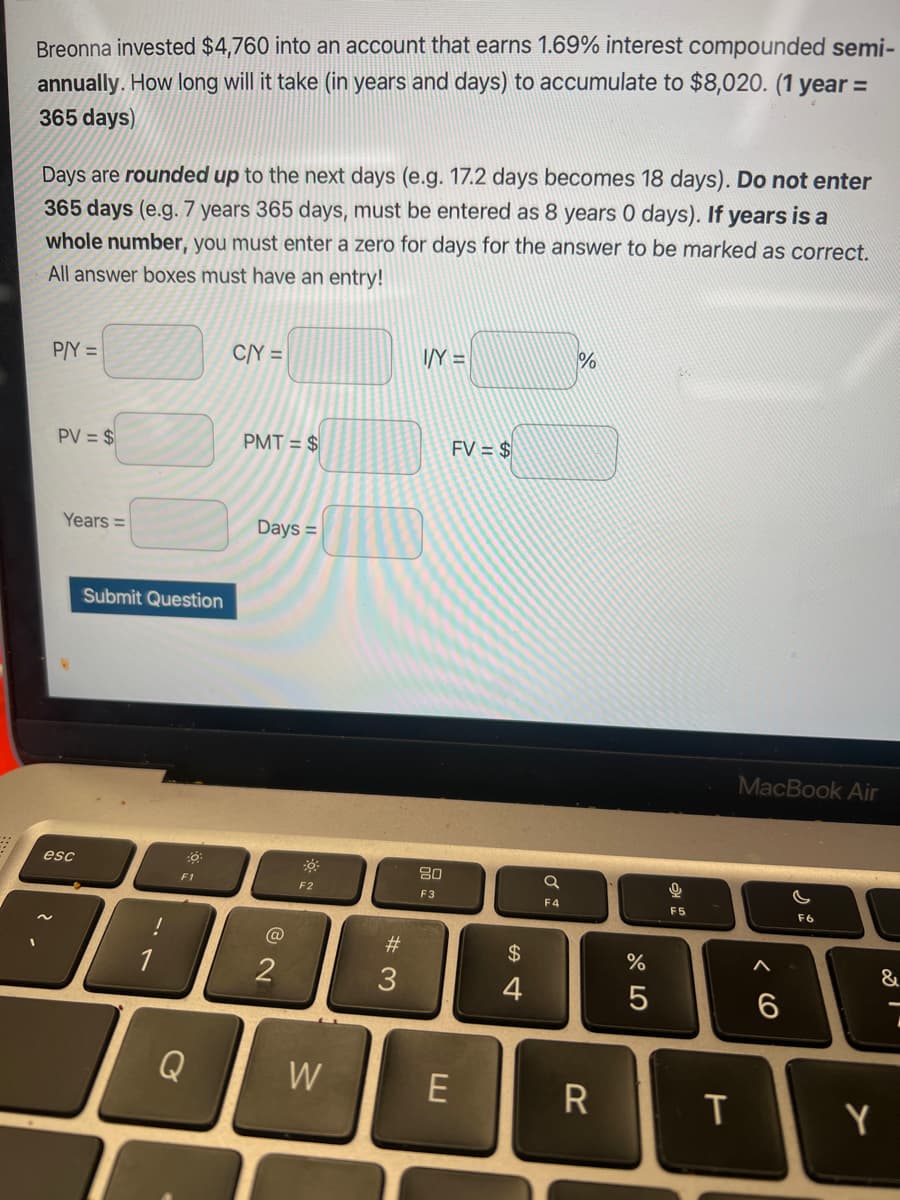 Breonna invested $4,760 into an account that earns 1.69% interest compounded semi-
annually. How long will it take (in years and days) to accumulate to $8,020. (1 year =
365 days)
Days are rounded up to the next days (e.g. 17.2 days becomes 18 days). Do not enter
365 days (e.g. 7 years 365 days, must be entered as 8 years 0 days). If years is a
whole number, you must enter a zero for days for the answer to be marked as correct.
All answer boxes must have an entry!
P/Y =
PV = $
Years =
esc
Submit Question
!
:0
F1
Q
C/Y =
PMT= $
Days =
@
F2
W
#3
I/Y =
80
F3
FV = $
E
$
4
F4
%
R
do 5
%
0
F5
T
MacBook Air
6
G
F6
&
Y
l