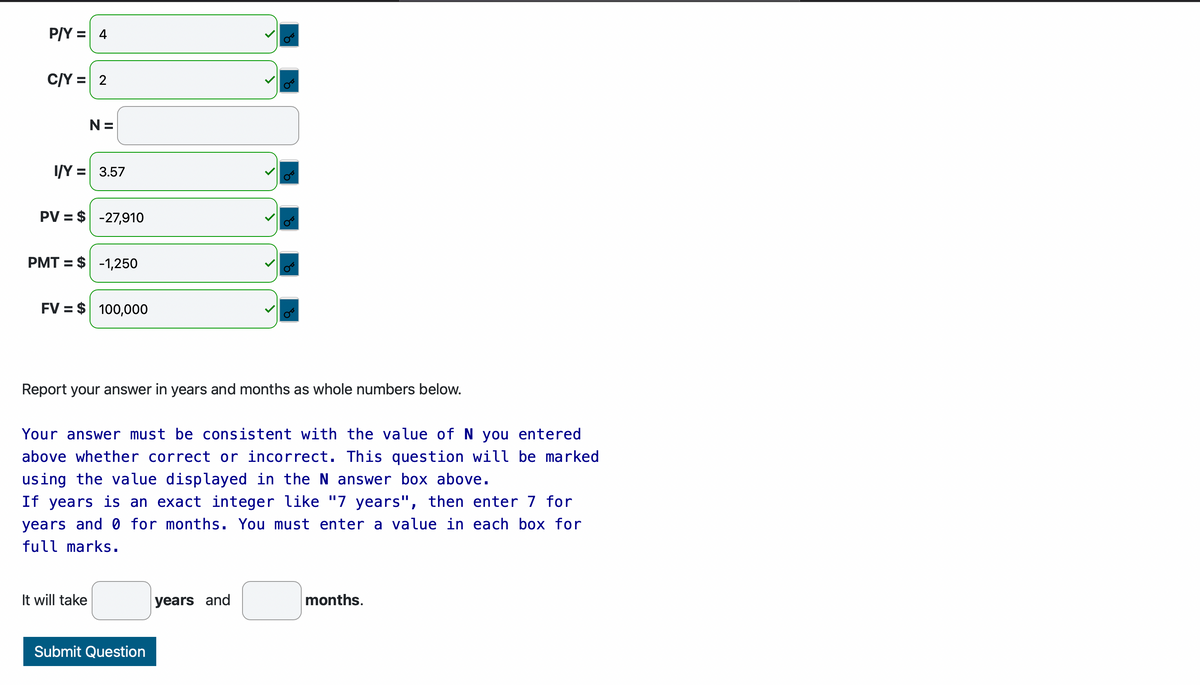 P/Y = 4
C/Y = 2
N=
I/Y = 3.57
PV = $-27,910
PMT= $1,250
FV = $ 100,000
Report your answer in years and months as whole numbers below.
Your answer must be consistent with the value of N you entered
above whether correct or incorrect. This question will be marked
using the value displayed in the N answer box above.
If years is an exact integer like "7 years", then enter 7 for
years and 0 for months. You must enter a value in each box for
full marks.
It will take
Submit Question
years and
months.