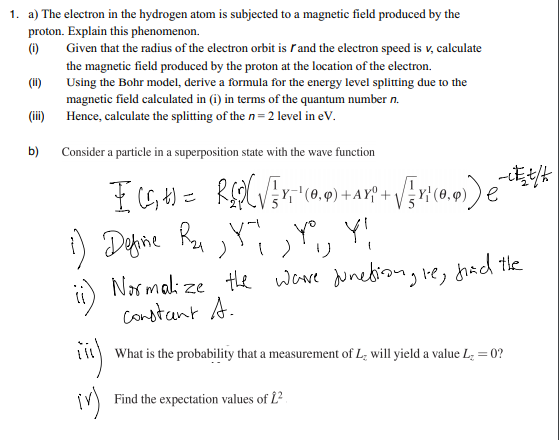 1. a) The electron in the hydrogen atom is subjected to a magnetic field produced by the
proton. Explain this phenomenon.
(1)
Given that the radius of the electron orbit is rand the electron speed is v, calculate
the magnetic field produced by the proton at the location of the electron.
Using the Bohr model, derive a formula for the energy level splitting due to the
(ii)
magnetic field calculated in (i) in terms of the quantum number n.
(ii)
Hence, calculate the splitting of the n= 2 level in eV.
b)
Consider a particle in a superposition state with the wave function
Y'(0,4
i) Dehine Ra ,Yĭ ,Y, Y!
ii) Narmali ze te ware unediong
constaant A.
'jle, chacd the
What is the probability that a measurement of L; will yield a value L; = 0?
Find the expectation values of L?
