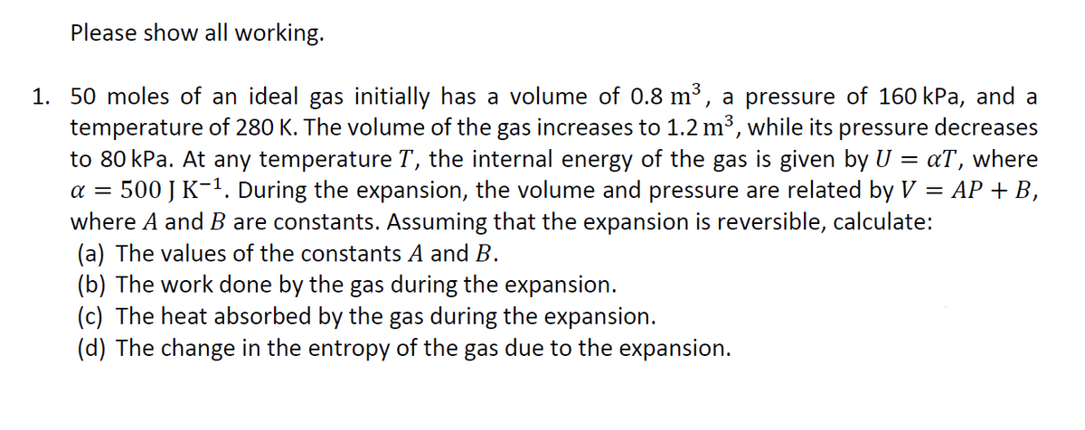 Please show all working.
1. 50 moles of an ideal gas initially has a volume of 0.8 m³, a pressure of 160 kPa, and a
temperature of 280 K. The volume of the gas increases to 1.2 m³, while its pressure decreases
to 80 kPa. At any temperature T, the internal energy of the gas is given by U
500 J K-1. During the expansion, the volume and pressure are related by V
where A and B are constants. Assuming that the expansion is reversible, calculate:
(a) The values of the constants A and B.
(b) The work done by the gas during the expansion.
(c) The heat absorbed by the gas during the expansion.
(d) The change in the entropy of the gas due to the expansion.
aT, where
АP + В,
a =
