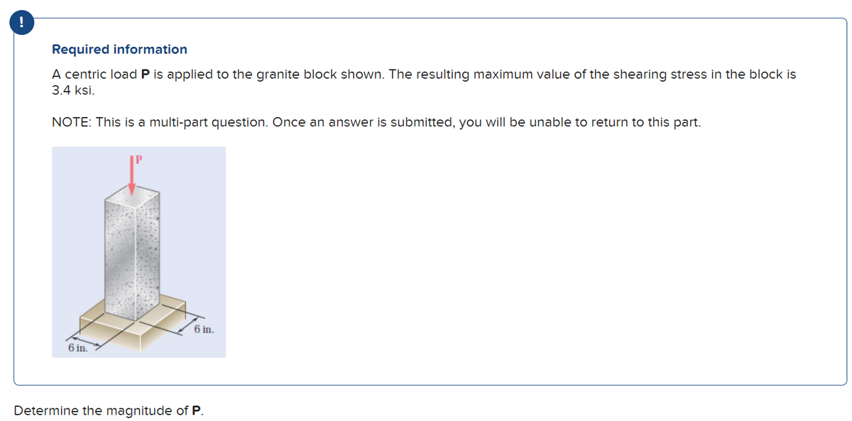 !
Required information
A centric load P is applied to the granite block shown. The resulting maximum value of the shearing stress in the block is
3.4 ksi.
NOTE: This is a multi-part question. Once an answer is submitted, you will be unable to return to this part.
6 in.
6 in.
Determine the magnitude of P.
