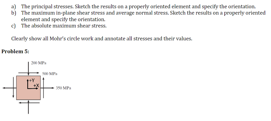 a) The principal stresses. Sketch the results on a properly oriented element and specify the orientation.
b) The maximum in-plane shear stress and average normal stress. Sketch the results on a properly oriented
element and specify the orientation.
c) The absolute maximum shear stress.
Clearly show all Mohr's circle work and annotate all stresses and their values.
Problem 5:
200 MPa
500 MPa
++Y
350 MPa
