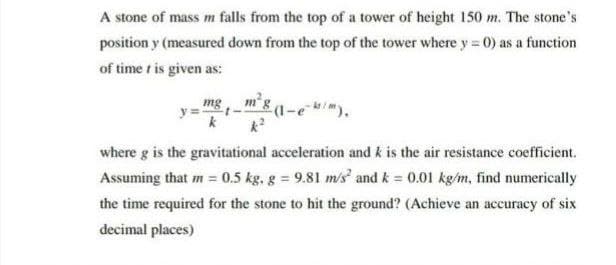 A stone of mass m falls from the top of a tower of height 150 m. The stone's
position y (measured down from the top of the tower where y=0) as a function
of timer is given as:
mg
(1-ek/m).
where g is the gravitational acceleration and k is the air resistance coefficient.
Assuming that m = 0.5 kg, g = 9.81 m/s² and k = 0.01 kg/m, find numerically
the time required for the stone to hit the ground? (Achieve an accuracy of six
decimal places)
k
-t-