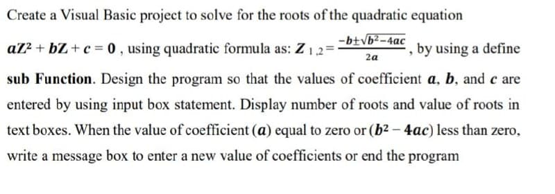 Create a Visual Basic project to solve for the roots of the quadratic equation
-b+√b²-4ac
2a
az²+bZ+c= 0, using quadratic formula as: Z1,2=1
by using a define
sub Function. Design the program so that the values of coefficient a, b, and c are
entered by using input box statement. Display number of roots and value of roots in
text boxes. When the value of coefficient (a) equal to zero or (b² - 4ac) less than zero,
write a message box to enter a new value of coefficients or end the program