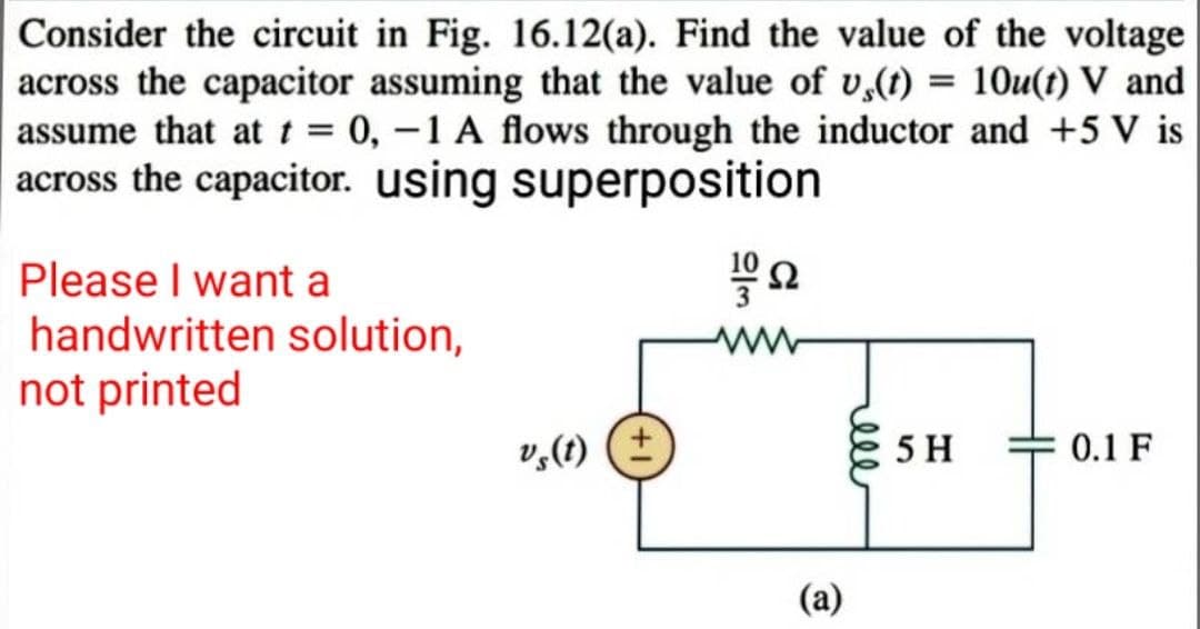 Consider the circuit in Fig. 16.12(a). Find the value of the voltage
across the capacitor assuming that the value of v,(t) = 10u(t) V and
assume that at t = 0, -1 A flows through the inductor and +5 V is
across the capacitor. using superposition
ΤΩ
Please I want a
handwritten solution,
not printed
vs(t) (+
(a)
5 H
0.1 F