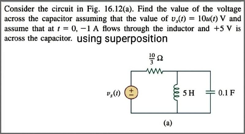 Consider the circuit in Fig. 16.12(a). Find the value of the voltage
across the capacitor assuming that the value of us(t) = 10u(t) V and
assume that at t = 0, -1 A flows through the inductor and +5 V is
across the capacitor. using superposition
Vs(t) (+
23
102
Ω
www
(a)
5 H
= 0.1 F