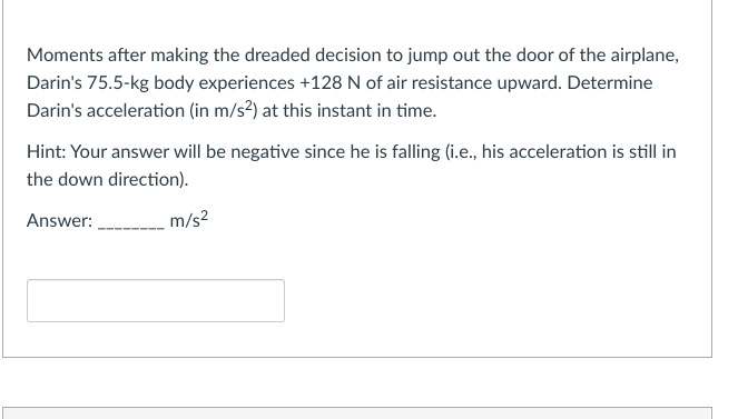 Moments after making the dreaded decision to jump out the door of the airplane,
Darin's 75.5-kg body experiences +128 N of air resistance upward. Determine
Darin's acceleration (in m/s²) at this instant in time.
Hint: Your answer will be negative since he is falling (i.e., his acceleration is still in
the down direction).
Answer:
m/s²