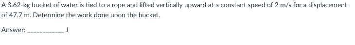 A 3.62-kg bucket of water is tied to a rope and lifted vertically upward at a constant speed of 2 m/s for a displacement
of 47.7 m. Determine the work done upon the bucket.
Answer:
J