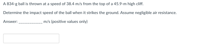 A 834-g ball is thrown at a speed of 38.4 m/s from the top of a 45.9-m high cliff.
Determine the impact speed of the ball when it strikes the ground. Assume negligible air resistance.
Answer:
m/s (positive values only)