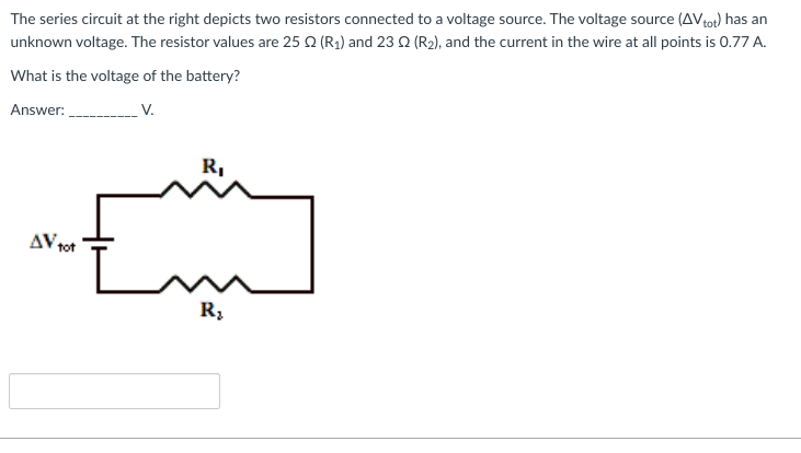 The series circuit at the right depicts two resistors connected to a voltage source. The voltage source (AV tot) has an
unknown voltage. The resistor values are 25 Q (R₁) and 23 02 (R₂), and the current in the wire at all points is 0.77 A.
What is the voltage of the battery?
Answer:
V.
AV tot
R₁
R₂