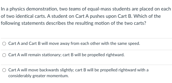 In a physics demonstration, two teams of equal-mass students are placed on each
of two identical carts. A student on Cart A pushes upon Cart B. Which of the
following statements describes the resulting motion of the two carts?
O Cart A and Cart B will move away from each other with the same speed.
O Cart A will remain stationary; cart B will be propelled rightward.
O Cart A will move backwards slightly; cart B will be propelled rightward with a
considerably greater momentum.