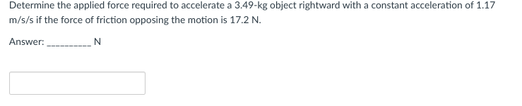 Determine the applied force required to accelerate a 3.49-kg object rightward with a constant acceleration of 1.17
m/s/s if the force of friction opposing the motion is 17.2 N.
Answer:
N