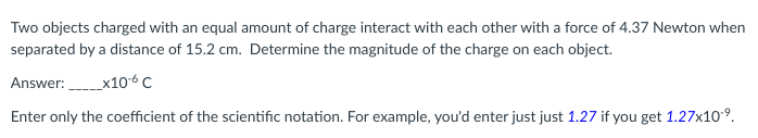 Two objects charged with an equal amount of charge interact with each other with a force of 4.37 Newton when
separated by a distance of 15.2 cm. Determine the magnitude of the charge on each object.
Answer:_______x10-6 C
Enter only the coefficient of the scientific notation. For example, you'd enter just just 1.27 if you get 1.27x10-⁹.