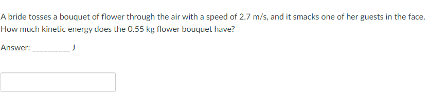 A bride tosses a bouquet of flower through the air with a speed of 2.7 m/s, and it smacks one of her guests in the face.
How much kinetic energy does the 0.55 kg flower bouquet have?
Answer: