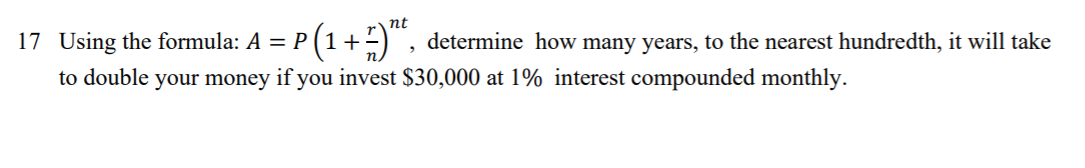 nt
17 Using the formula: A = P (1+-) , determine how many years, to the nearest hundredth, it will take
to double your money if you invest $30,000 at 1% interest compounded monthly.
