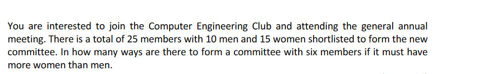 You are interested to join the Computer Engineering Club and attending the general annual
meeting. There is a total of 25 members with 10 men and 15 women shortlisted to form the new
committee. In how many ways are there to form a committee with six members if it must have
more women than men.
