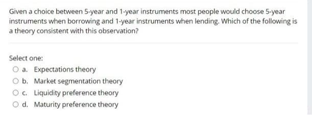 Given a choice between 5-year and 1-year instruments most people would choose 5-year
instruments when borrowing and 1-year instruments when lending. Which of the following is
a theory consistent with this observation?
Select one:
a. Expectations theory
O b. Market segmentation theory
O c. Liquidity preference theory
O d. Maturity preference theory
