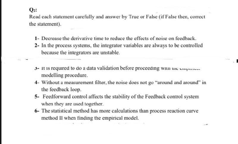 Q::
Read each statement carefully and answer by True or False (if False then, correct
the statement).
1- Decrease the derivative time to reduce the effects of noise on feedback.
2- In the process systems, the integrator variables are always to be controlled
because the integrators are unstable.
3- It is required to do a data validation before proceeding wiun une p....
modelling procedure.
4- Without a measurement filter, the noise does not go "around and around" in
the feedback loop.
5- Feedforward control affects the stability of the Feedback control system
when they are used together.
6- The statistical method has more calculations than process reaction curve
method II when finding the empirical model.
