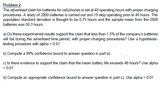 Problem 2
The advertised claim for batteries for cell phones is set at 48 operating hours with proper charging
procedures. A study of 2000 batteries is carried out and 19 stop operating prior to 48 hours. The
population standard deviation is thought to be 0.75 hours and the sample mean from the 2000
batteries was 50.3 hours.
a) Do these experimental results support the claim that less than 1.5% of the company's batteries
will fail during the advertised time period, with proper charging procedures? Use a hypothesis-
testing procedure with alpha = 0.01
b) Compute a 99% confidence bound to answer question in part a).
c) Is there evidence to support the claim that the mean battery life exceeds 48 hours? Use alpha
= 0.01
d) Compute an appropriate confidence bound to answer question in part c). Use alpha = 0.01
