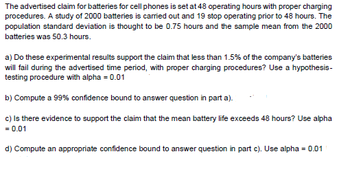 The advertised claim for batteries for cell phones is set at 48 operating hours with proper charging
procedures. A study of 2000 batteries is carried out and 19 stop operating prior to 48 hours. The
population standard deviation is thought to be 0.75 hours and the sample mean from the 2000
batteries was 50.3 hours.
a) Do these experimental results support the claim that less than 1.5% of the company's batteries
will fail during the advertised time period, with proper charging procedures? Use a hypothesis-
testing procedure with alpha = 0.01
b) Compute a 99% confidence bound to answer question in part a).
c) Is there evidence to support the claim that the mean battery life exceeds 48 hours? Use alpha
= 0.01
d) Compute an appropriate confidence bound to answer question in part c). Use alpha = 0.01
