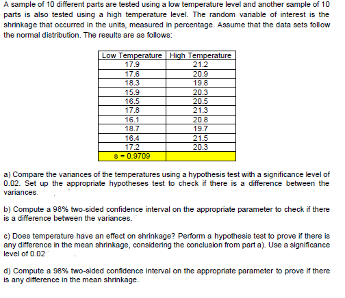 A sample of 10 different parts are tested using a low temperature level and another sample of 10
parts is also tested using a high temperature level. The random variable of interest is the
shrinkage that occurred in the units, measured in percentage. Assume that the data sets follow
the normal distribution. The results are as follows:
Low Temperature High Temperature
17.9
21.2
17.6
18.3
20.9
19.8
15.9
16.5
17.8
20.3
20.5
21.3
16.1
20.8
19.7
18.7
16.4
21.5
20.3
17.2
s = 0.9709
a) Compare the variances of the temperatures using a hypothesis test with a significance level of
0.02. Set up the appropriate hypotheses test to check if there is a difference between the
variances.
b) Compute a 98% two-sided confidence interval on the appropriate parameter to check if there
is a difference between the variances.
c) Does temperature have an effect on shrinkage? Perform a hypothesis test to prove if there is
any difference in the mean shrinkage, considering the conclusion from part a). Use a significance
level of 0.02
d) Compute a 98% two-sided confidence interval on the appropriate parameter to prove if there
is any difference in the mean shrinkage.
