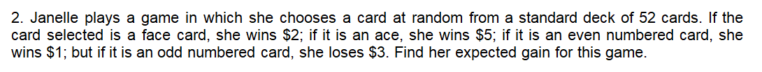 2. Janelle plays a game in which she chooses a card at random from a standard deck of 52 cards. If the
card selected is a face card, she wins $2; if it is an ace, she wins $5; if it is an even numbered card, she
wins $1; but if it is an odd numbered card, she loses $3. Find her expected gain for this game.
